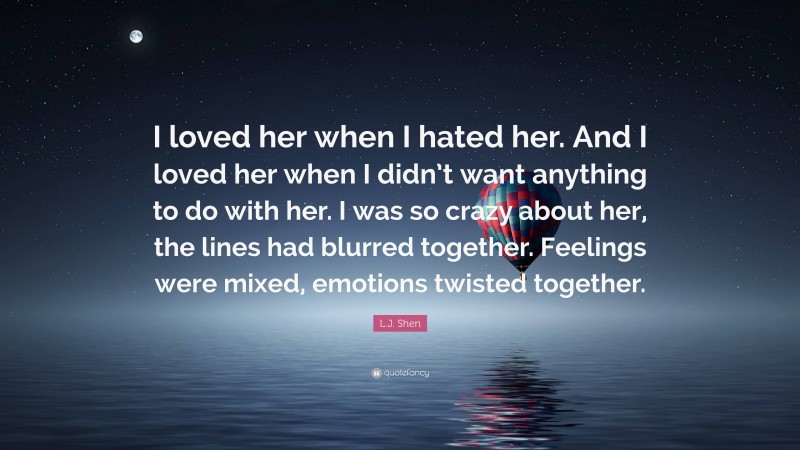 L.J. Shen Quote: “I loved her when I hated her. And I loved her when I didn’t want anything to do with her. I was so crazy about her, the lines had blurred together. Feelings were mixed, emotions twisted together.”