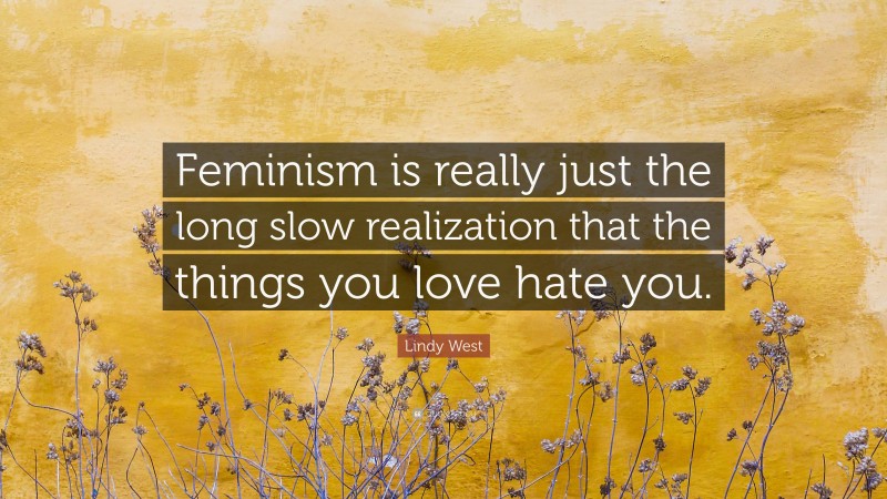 Lindy West Quote: “Feminism is really just the long slow realization that the things you love hate you.”