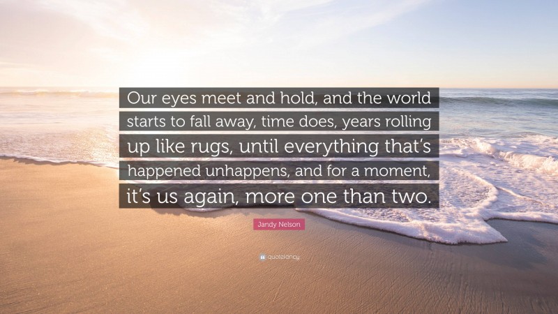 Jandy Nelson Quote: “Our eyes meet and hold, and the world starts to fall away, time does, years rolling up like rugs, until everything that’s happened unhappens, and for a moment, it’s us again, more one than two.”