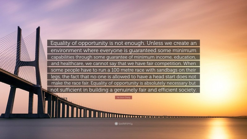 Ha-Joon Chang Quote: “Equality of opportunity is not enough. Unless we create an environment where everyone is guaranteed some minimum capabilities through some guarantee of minimum income, education, and healthcare, we cannot say that we have fair competition. When some people have to run a 100 metre race with sandbags on their legs, the fact that no one is allowed to have a head start does not make the race fair. Equality of opportunity is absolutely necessary but not sufficient in building a genuinely fair and efficient society.”