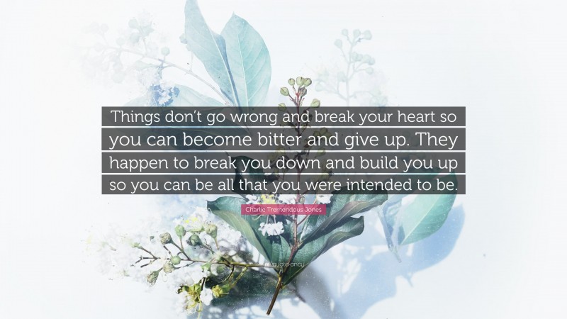 Charlie Tremendous Jones Quote: “Things don’t go wrong and break your heart so you can become bitter and give up. They happen to break you down and build you up so you can be all that you were intended to be.”