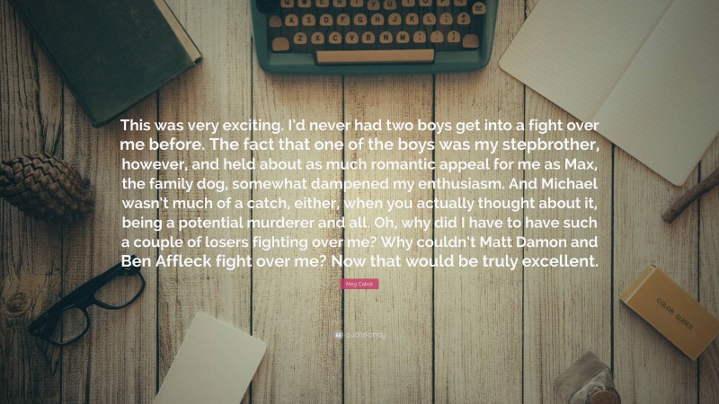 Meg Cabot Quote: “This was very exciting. I’d never had two boys get into a fight over me before. The fact that one of the boys was my stepbrother, however, and held about as much romantic appeal for me as Max, the family dog, somewhat dampened my enthusiasm. And Michael wasn’t much of a catch, either, when you actually thought about it, being a potential murderer and all. Oh, why did I have to have such a couple of losers fighting over me? Why couldn’t Matt Damon and Ben Affleck fight over me? Now that would be truly excellent.”