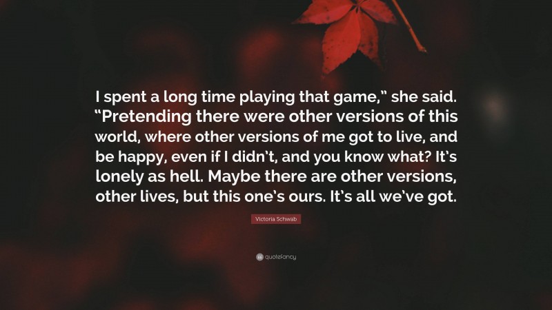Victoria Schwab Quote: “I spent a long time playing that game,” she said. “Pretending there were other versions of this world, where other versions of me got to live, and be happy, even if I didn’t, and you know what? It’s lonely as hell. Maybe there are other versions, other lives, but this one’s ours. It’s all we’ve got.”