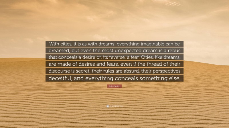 Italo Calvino Quote: “With cities, it is as with dreams: everything imaginable can be dreamed, but even the most unexpected dream is a rebus that conceals a desire or, its reverse, a fear. Cities, like dreams, are made of desires and fears, even if the thread of their discourse is secret, their rules are absurd, their perspectives deceitful, and everything conceals something else.”