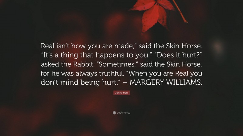 Jenny Han Quote: “Real isn’t how you are made,” said the Skin Horse. “It’s a thing that happens to you.” “Does it hurt?” asked the Rabbit. “Sometimes,” said the Skin Horse, for he was always truthful. “When you are Real you don’t mind being hurt.” – MARGERY WILLIAMS.”