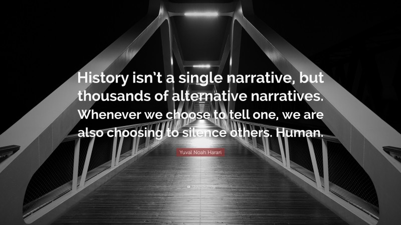 Yuval Noah Harari Quote: “History isn’t a single narrative, but thousands of alternative narratives. Whenever we choose to tell one, we are also choosing to silence others. Human.”