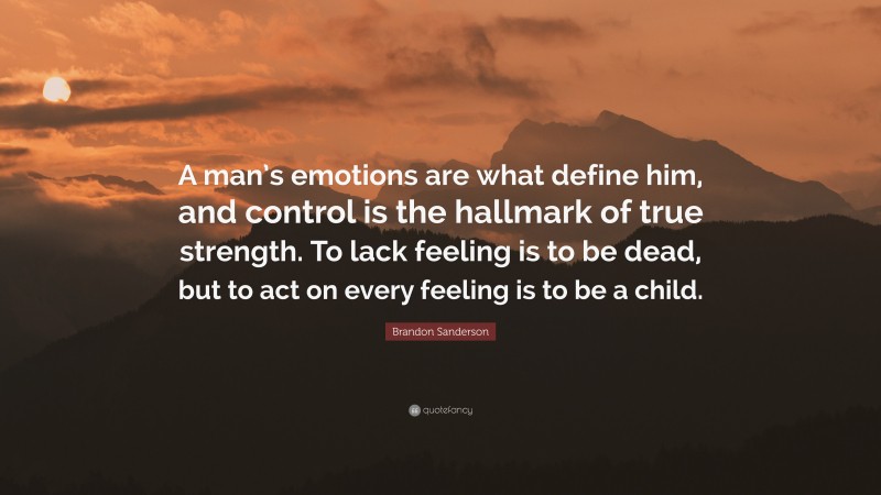 Brandon Sanderson Quote: “A man’s emotions are what define him, and control is the hallmark of true strength. To lack feeling is to be dead, but to act on every feeling is to be a child.”