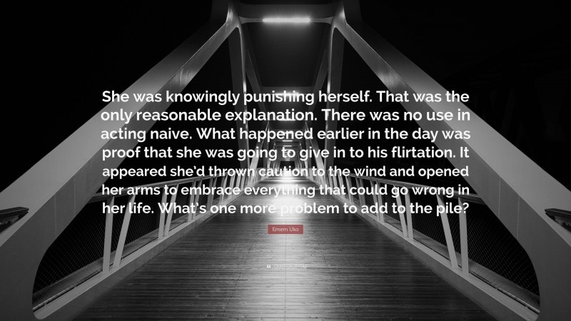 Emem Uko Quote: “She was knowingly punishing herself. That was the only reasonable explanation. There was no use in acting naive. What happened earlier in the day was proof that she was going to give in to his flirtation. It appeared she’d thrown caution to the wind and opened her arms to embrace everything that could go wrong in her life. What’s one more problem to add to the pile?”