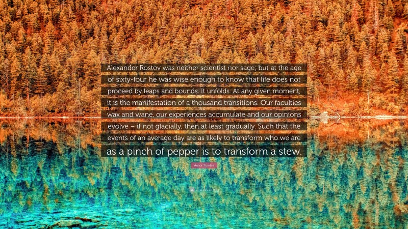 Amor Towles Quote: “Alexander Rostov was neither scientist nor sage; but at the age of sixty-four he was wise enough to know that life does not proceed by leaps and bounds. It unfolds. At any given moment, it is the manifestation of a thousand transitions. Our faculties wax and wane, our experiences accumulate and our opinions evolve – if not glacially, then at least gradually. Such that the events of an average day are as likely to transform who we are as a pinch of pepper is to transform a stew.”