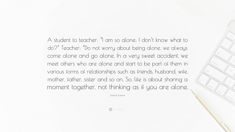 Santosh Kalwar Quote: “A student to teacher: “I am so alone; I don’t know what to do?” Teacher: “Do not worry about being alone, we always come alone and go alone. In a very sweet accident, we meet others who are alone and start to be part of them in various forms of relationships such as friends, husband, wife, mother, father, sister and so on. So, life is about sharing a moment together, not thinking as if you are alone.”
