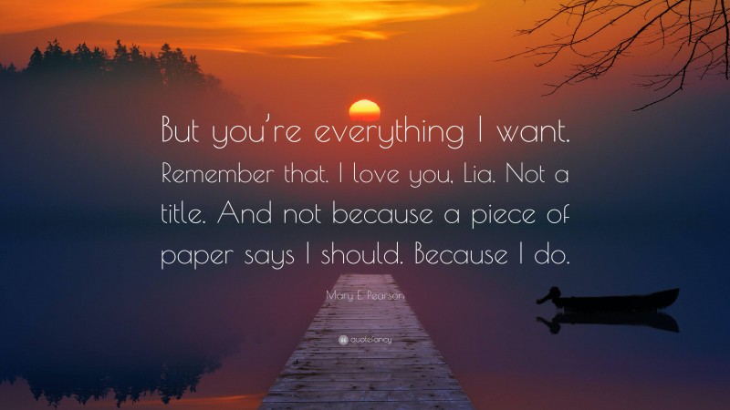 Mary E. Pearson Quote: “But you’re everything I want. Remember that. I love you, Lia. Not a title. And not because a piece of paper says I should. Because I do.”