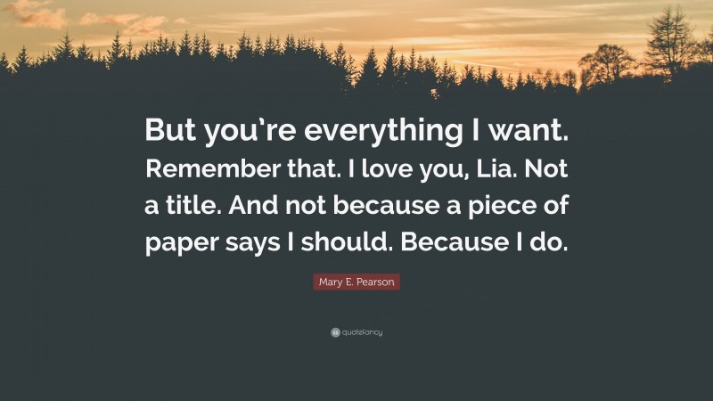 Mary E. Pearson Quote: “But you’re everything I want. Remember that. I love you, Lia. Not a title. And not because a piece of paper says I should. Because I do.”