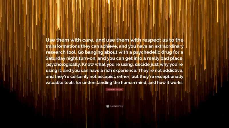 Alexander Shulgin Quote: “Use them with care, and use them with respect as to the transformations they can achieve, and you have an extraordinary research tool. Go banging about with a psychedelic drug for a Saturday night turn-on, and you can get into a really bad place, psychologically. Know what you’re using, decide just why you’re using it, and you can have a rich experience. They’re not addictive, and they’re certainly not escapist, either, but they’re exceptionally valuable tools for understanding the human mind, and how it works.”