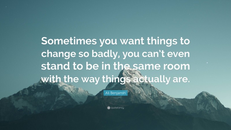 Ali Benjamin Quote: “Sometimes you want things to change so badly, you can’t even stand to be in the same room with the way things actually are.”