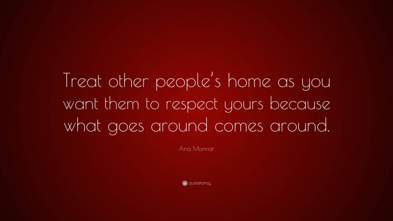 Ana Monnar Quote: “Treat other people’s home as you want them to respect yours because what goes around comes around.”