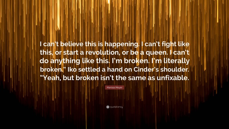 Marissa Meyer Quote: “I can’t believe this is happening. I can’t fight like this, or start a revolution, or be a queen. I can’t do anything like this. I’m broken. I’m literally broken.” Iko settled a hand on Cinder’s shoulder. “Yeah, but broken isn’t the same as unfixable.”