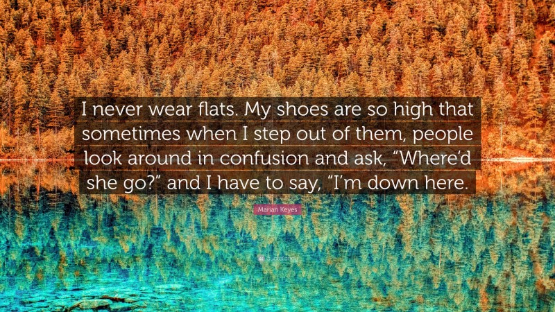 Marian Keyes Quote: “I never wear flats. My shoes are so high that sometimes when I step out of them, people look around in confusion and ask, “Where’d she go?” and I have to say, “I’m down here.”