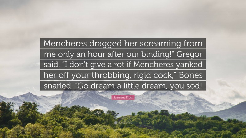 Jeaniene Frost Quote: “Mencheres dragged her screaming from me only an hour after our binding!” Gregor said. “I don’t give a rot if Mencheres yanked her off your throbbing, rigid cock,” Bones snarled. “Go dream a little dream, you sod!”