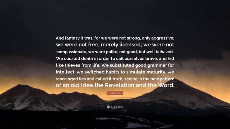 Toni Morrison Quote: “And fantasy it was, for we were not strong, only aggressive; we were not free, merely licensed; we were not compassionate, we were polite; not good, but well behaved. We courted death in order to call ourselves brave, and hid like thieves from life. We substituted good grammar for intellect; we switched habits to simulate maturity; we rearranged lies and called it truth, seeing in the new pattern of an old idea the Revelation and the Word.”