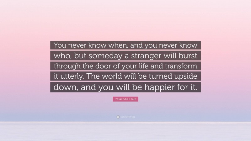 Cassandra Clare Quote: “You never know when, and you never know who, but someday a stranger will burst through the door of your life and transform it utterly. The world will be turned upside down, and you will be happier for it.”