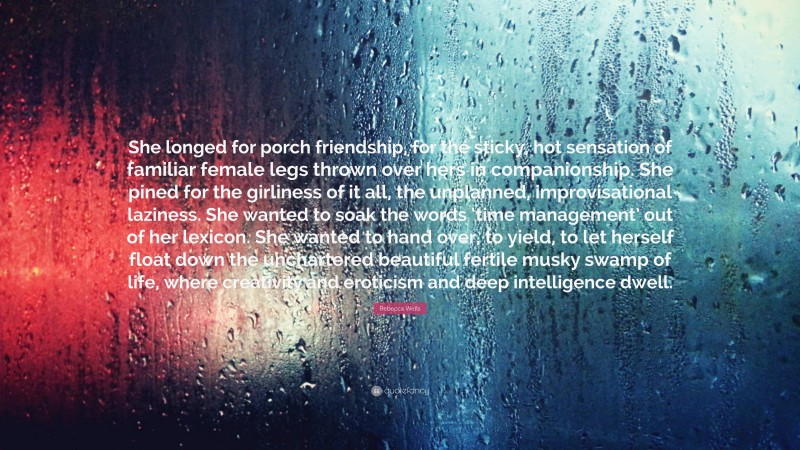 Rebecca Wells Quote: “She longed for porch friendship, for the sticky, hot sensation of familiar female legs thrown over hers in companionship. She pined for the girliness of it all, the unplanned, improvisational laziness. She wanted to soak the words ‘time management’ out of her lexicon. She wanted to hand over, to yield, to let herself float down the unchartered beautiful fertile musky swamp of life, where creativity and eroticism and deep intelligence dwell.”