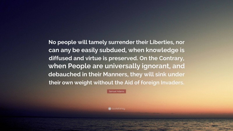 Samuel Adams Quote: “No people will tamely surrender their Liberties, nor can any be easily subdued, when knowledge is diffused and virtue is preserved. On the Contrary, when People are universally ignorant, and debauched in their Manners, they will sink under their own weight without the Aid of foreign Invaders.”