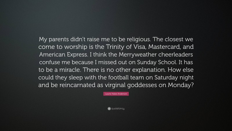Laurie Halse Anderson Quote: “My parents didn’t raise me to be religious. The closest we come to worship is the Trinity of Visa, Mastercard, and American Express. I think the Merryweather cheerleaders confuse me because I missed out on Sunday School. It has to be a miracle. There is no other explanation. How else could they sleep with the football team on Saturday night and be reincarnated as virginal goddesses on Monday?”