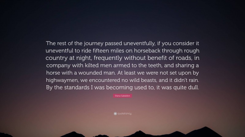 Diana Gabaldon Quote: “The rest of the journey passed uneventfully, if you consider it uneventful to ride fifteen miles on horseback through rough country at night, frequently without benefit of roads, in company with kilted men armed to the teeth, and sharing a horse with a wounded man. At least we were not set upon by highwaymen, we encountered no wild beasts, and it didn’t rain. By the standards I was becoming used to, it was quite dull.”