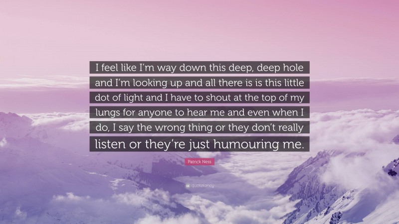 Patrick Ness Quote: “I feel like I’m way down this deep, deep hole and I’m looking up and all there is is this little dot of light and I have to shout at the top of my lungs for anyone to hear me and even when I do, I say the wrong thing or they don’t really listen or they’re just humouring me.”