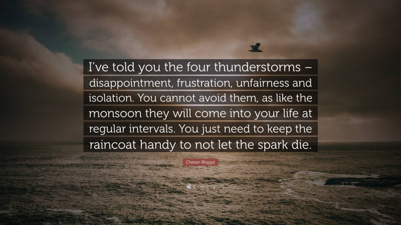 Chetan Bhagat Quote: “I’ve told you the four thunderstorms – disappointment, frustration, unfairness and isolation. You cannot avoid them, as like the monsoon they will come into your life at regular intervals. You just need to keep the raincoat handy to not let the spark die.”