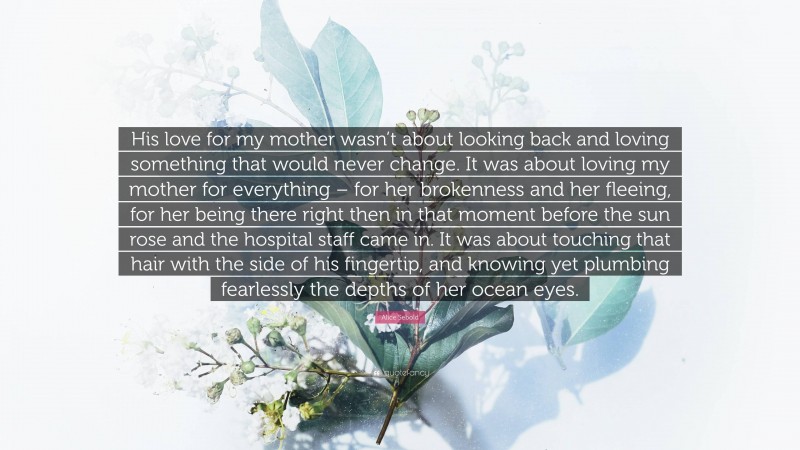 Alice Sebold Quote: “His love for my mother wasn’t about looking back and loving something that would never change. It was about loving my mother for everything – for her brokenness and her fleeing, for her being there right then in that moment before the sun rose and the hospital staff came in. It was about touching that hair with the side of his fingertip, and knowing yet plumbing fearlessly the depths of her ocean eyes.”