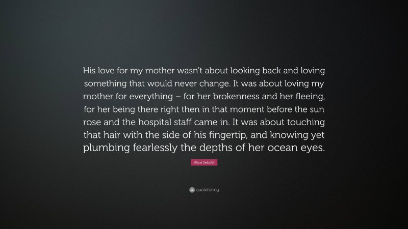 Alice Sebold Quote: “His love for my mother wasn’t about looking back and loving something that would never change. It was about loving my mother for everything – for her brokenness and her fleeing, for her being there right then in that moment before the sun rose and the hospital staff came in. It was about touching that hair with the side of his fingertip, and knowing yet plumbing fearlessly the depths of her ocean eyes.”