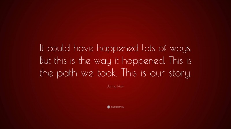 Jenny Han Quote: “It could have happened lots of ways. But this is the way it happened. This is the path we took. This is our story.”