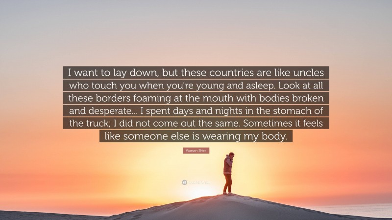 Warsan Shire Quote: “I want to lay down, but these countries are like uncles who touch you when you’re young and asleep. Look at all these borders foaming at the mouth with bodies broken and desperate... I spent days and nights in the stomach of the truck; I did not come out the same. Sometimes it feels like someone else is wearing my body.”