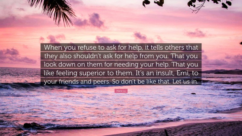 Marie Lu Quote: “When you refuse to ask for help, it tells others that they also shouldn’t ask for help from you. That you look down on them for needing your help. That you like feeling superior to them. It’s an insult, Emi, to your friends and peers. So don’t be like that. Let us in.”