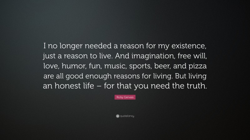 Ricky Gervais Quote: “I no longer needed a reason for my existence, just a reason to live. And imagination, free will, love, humor, fun, music, sports, beer, and pizza are all good enough reasons for living. But living an honest life – for that you need the truth.”