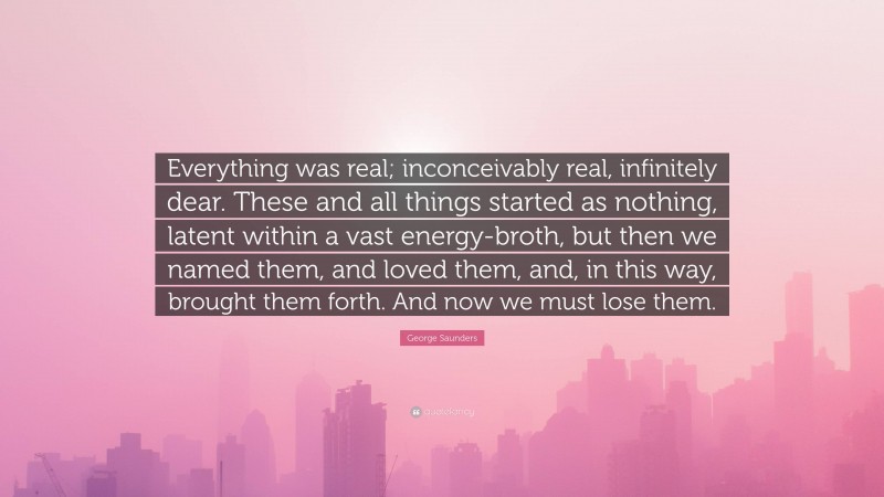 George Saunders Quote: “Everything was real; inconceivably real, infinitely dear. These and all things started as nothing, latent within a vast energy-broth, but then we named them, and loved them, and, in this way, brought them forth. And now we must lose them.”