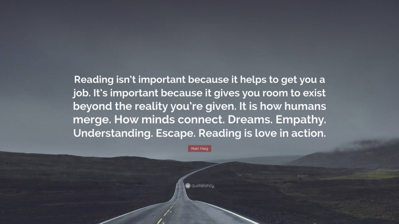 Matt Haig Quote: “Reading isn’t important because it helps to get you a job. It’s important because it gives you room to exist beyond the reality you’re given. It is how humans merge. How minds connect. Dreams. Empathy. Understanding. Escape. Reading is love in action.”