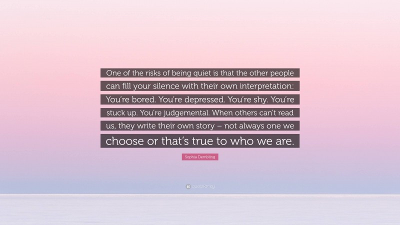 Sophia Dembling Quote: “One of the risks of being quiet is that the other people can fill your silence with their own interpretation: You’re bored. You’re depressed. You’re shy. You’re stuck up. You’re judgemental. When others can’t read us, they write their own story – not always one we choose or that’s true to who we are.”