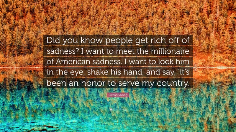 Ocean Vuong Quote: “Did you know people get rich off of sadness? I want to meet the millionaire of American sadness. I want to look him in the eye, shake his hand, and say, ’it’s been an honor to serve my country.”