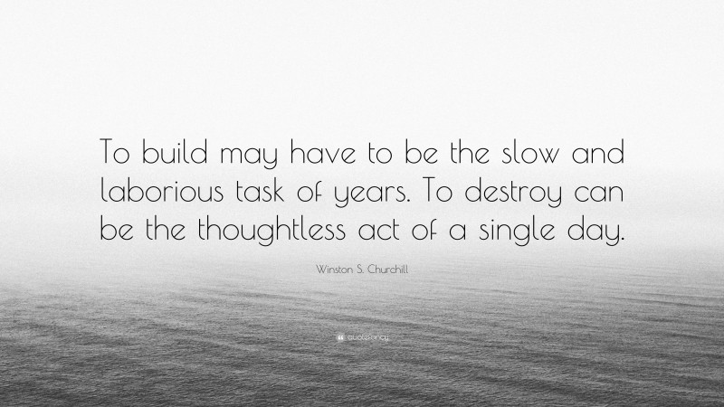 Winston S. Churchill Quote: “To build may have to be the slow and laborious task of years. To destroy can be the thoughtless act of a single day.”