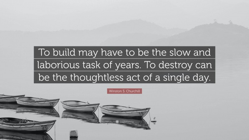 Winston S. Churchill Quote: “To build may have to be the slow and laborious task of years. To destroy can be the thoughtless act of a single day.”