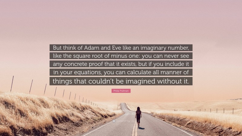 Philip Pullman Quote: “But think of Adam and Eve like an imaginary number, like the square root of minus one: you can never see any concrete proof that it exists, but if you include it in your equations, you can calculate all manner of things that couldn’t be imagined without it.”