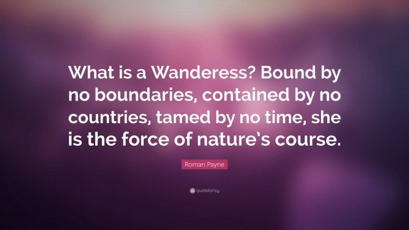 Roman Payne Quote: “What is a Wanderess? Bound by no boundaries, contained by no countries, tamed by no time, she is the force of nature’s course.”