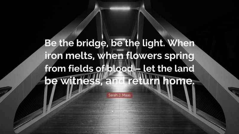 Sarah J. Maas Quote: “Be the bridge, be the light. When iron melts, when flowers spring from fields of blood – let the land be witness, and return home.”