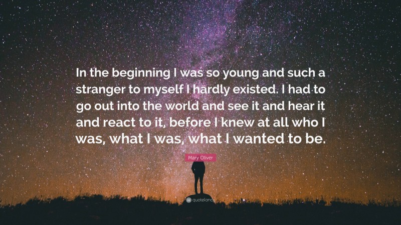 Mary Oliver Quote: “In the beginning I was so young and such a stranger to myself I hardly existed. I had to go out into the world and see it and hear it and react to it, before I knew at all who I was, what I was, what I wanted to be.”