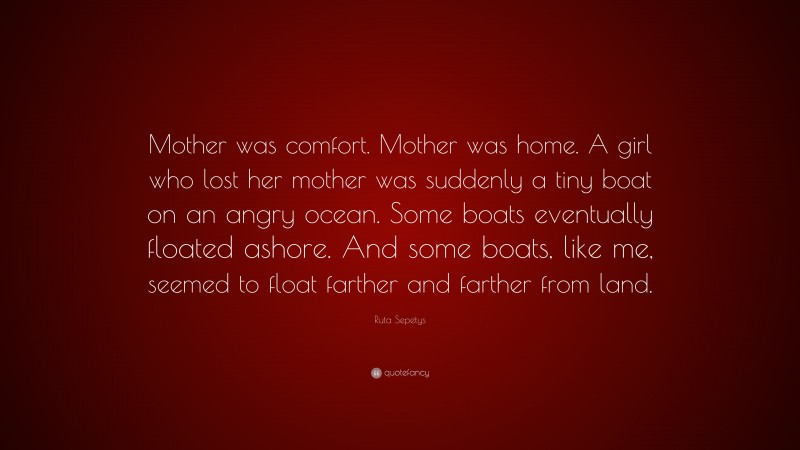 Ruta Sepetys Quote: “Mother was comfort. Mother was home. A girl who lost her mother was suddenly a tiny boat on an angry ocean. Some boats eventually floated ashore. And some boats, like me, seemed to float farther and farther from land.”