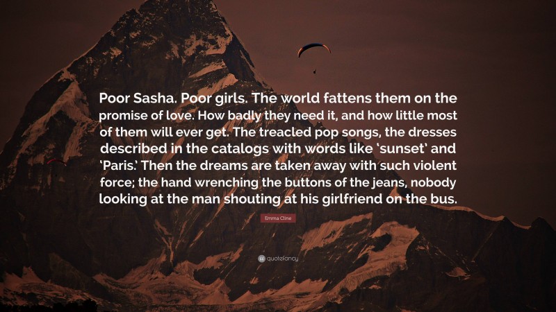 Emma Cline Quote: “Poor Sasha. Poor girls. The world fattens them on the promise of love. How badly they need it, and how little most of them will ever get. The treacled pop songs, the dresses described in the catalogs with words like ‘sunset’ and ‘Paris.’ Then the dreams are taken away with such violent force; the hand wrenching the buttons of the jeans, nobody looking at the man shouting at his girlfriend on the bus.”