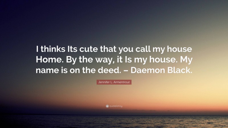 Jennifer L. Armentrout Quote: “I thinks Its cute that you call my house Home. By the way, it Is my house. My name is on the deed. – Daemon Black.”