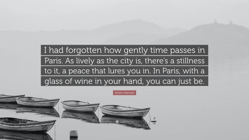 Kristin Hannah Quote: “I had forgotten how gently time passes in Paris. As lively as the city is, there’s a stillness to it, a peace that lures you in. In Paris, with a glass of wine in your hand, you can just be.”